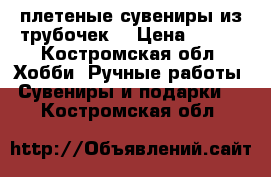  плетеные сувениры из трубочек  › Цена ­ 350 - Костромская обл. Хобби. Ручные работы » Сувениры и подарки   . Костромская обл.